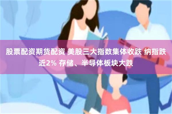 股票配资期货配资 美股三大指数集体收跌 纳指跌近2% 存储、半导体板块大跌