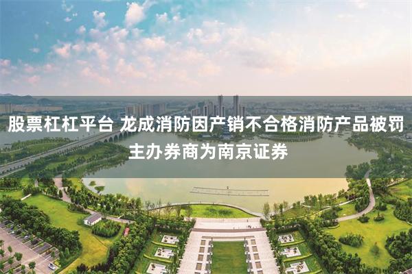 股票杠杠平台 龙成消防因产销不合格消防产品被罚 主办券商为南京证券