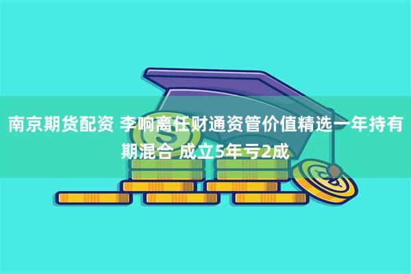 南京期货配资 李响离任财通资管价值精选一年持有期混合 成立5年亏2成