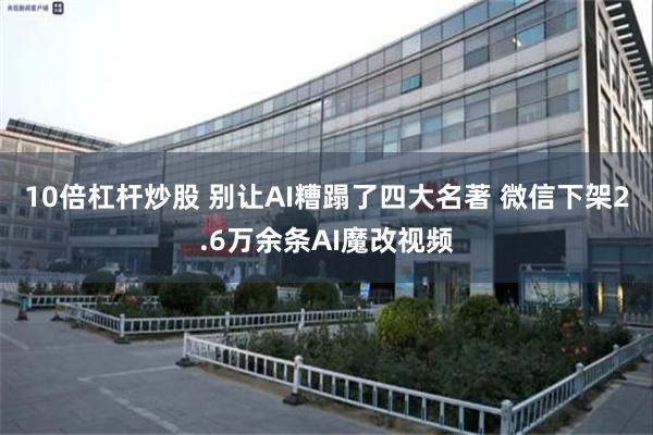 10倍杠杆炒股 别让AI糟蹋了四大名著 微信下架2.6万余条AI魔改视频