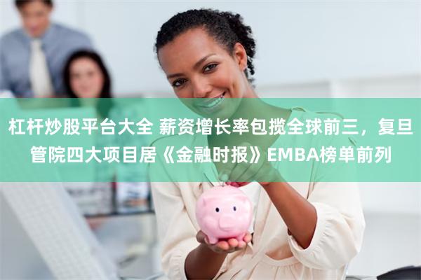 杠杆炒股平台大全 薪资增长率包揽全球前三，复旦管院四大项目居《金融时报》EMBA榜单前列