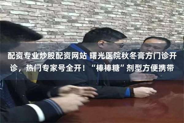 配资专业炒股配资网站 曙光医院秋冬膏方门诊开诊,热门专家号全开!“棒棒糖”剂型方便携带