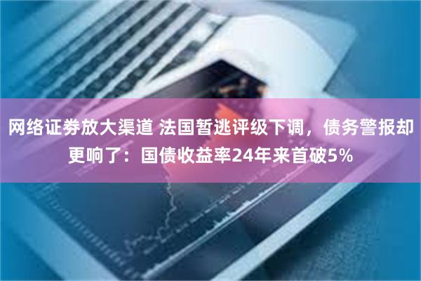 网络证劵放大渠道 法国暂逃评级下调，债务警报却更响了：国债收益率24年来首破5%
