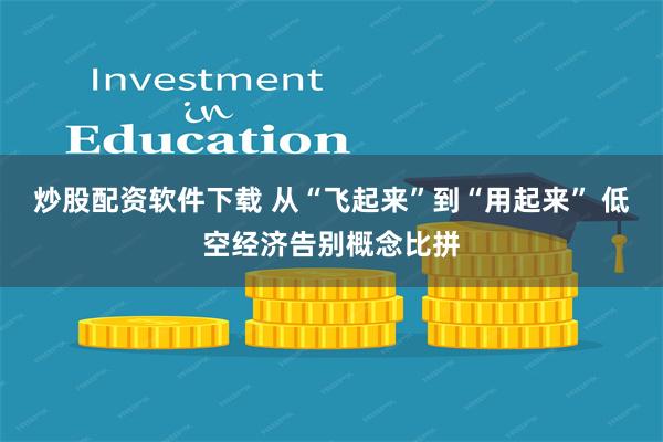 炒股配资软件下载 从“飞起来”到“用起来” 低空经济告别概念比拼