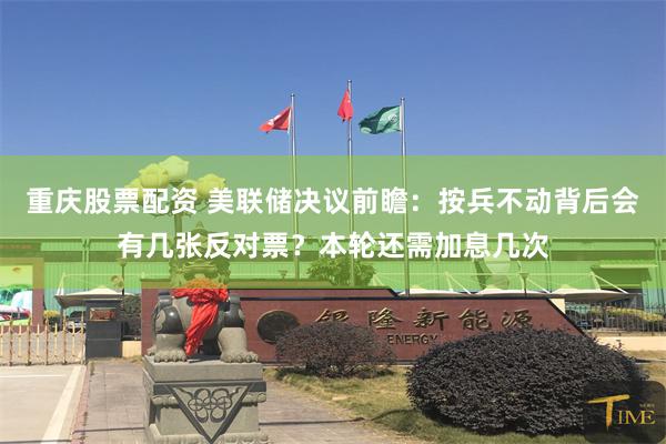 重庆股票配资 美联储决议前瞻：按兵不动背后会有几张反对票？本轮还需加息几次